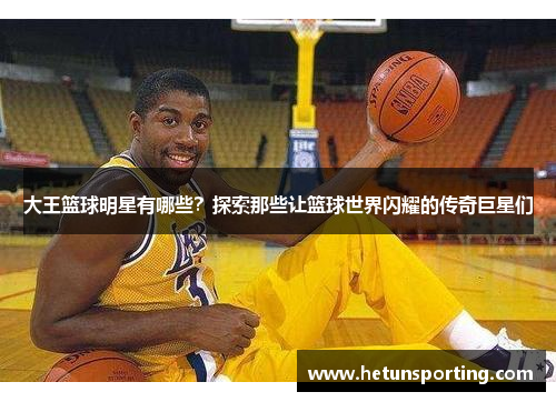 大王篮球明星有哪些?探索那些让篮球世界闪耀的传奇巨星们