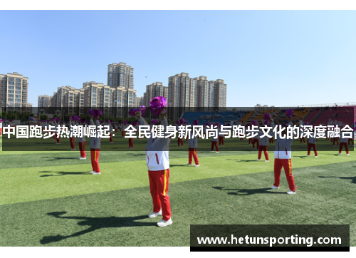中国跑步热潮崛起:全民健身新风尚与跑步文化的深度融合