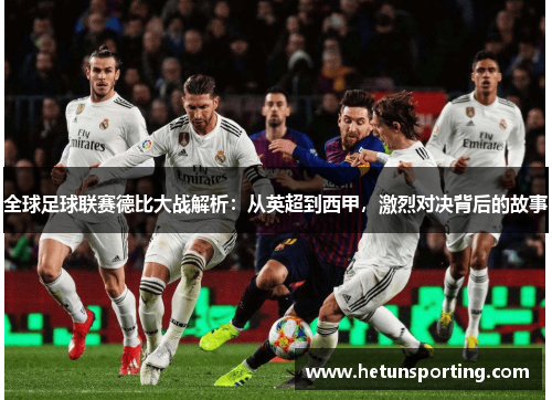全球足球联赛德比大战解析：从英超到西甲，激烈对决背后的故事